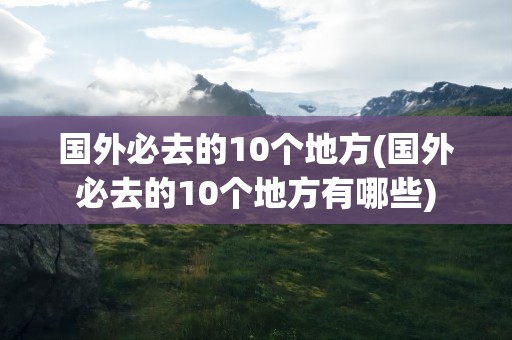 国外必去的10个地方(国外必去的10个地方有哪些)