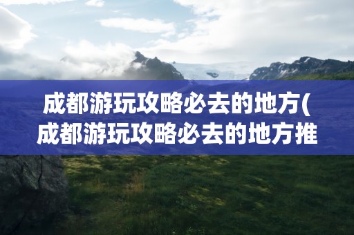 成都游玩攻略必去的地方(成都游玩攻略必去的地方推荐)