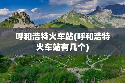 呼和浩特火车站(呼和浩特火车站有几个)
