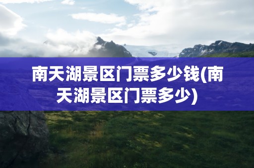 南天湖景区门票多少钱(南天湖景区门票多少)