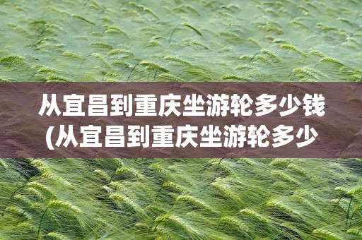 从宜昌到重庆坐游轮多少钱(从宜昌到重庆坐游轮多少钱一张票)