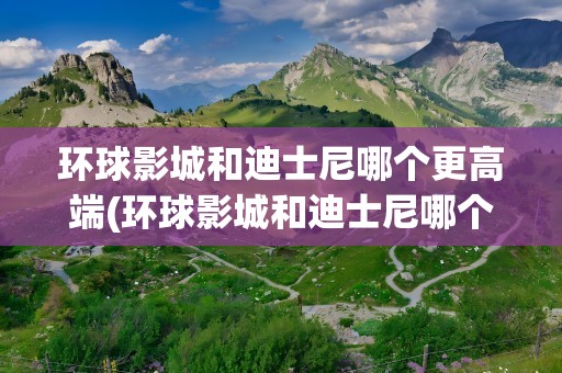 环球影城和迪士尼哪个更高端(环球影城和迪士尼哪个更高端些)