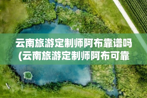 云南旅游定制师阿布靠谱吗(云南旅游定制师阿布可靠吗)
