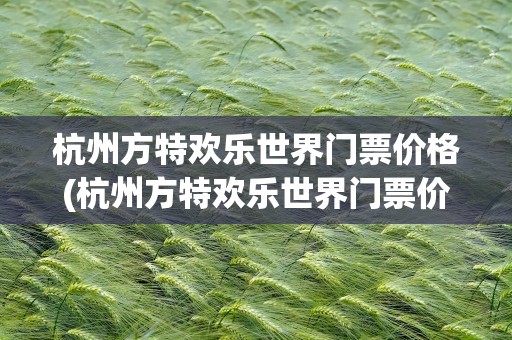 杭州方特欢乐世界门票价格(杭州方特欢乐世界门票价格表)