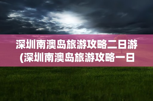 深圳南澳岛旅游攻略二日游(深圳南澳岛旅游攻略一日游)