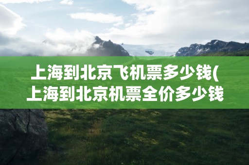 上海到北京飞机票多少钱(上海到北京机票全价多少钱)