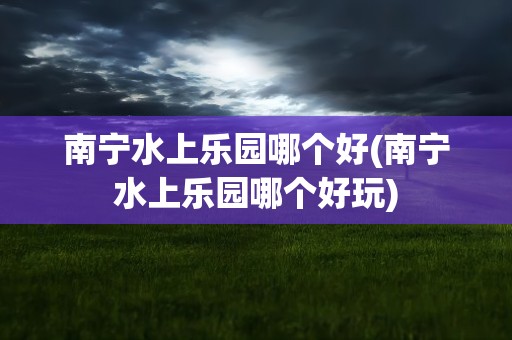 南宁水上乐园哪个好(南宁水上乐园哪个好玩)