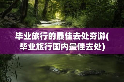 毕业旅行的最佳去处穷游(毕业旅行国内最佳去处)