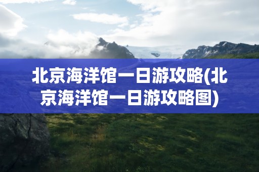 北京海洋馆一日游攻略(北京海洋馆一日游攻略图)
