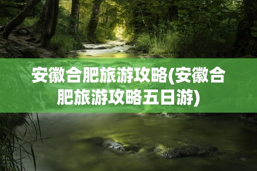安徽合肥旅游攻略(安徽合肥旅游攻略五日游)