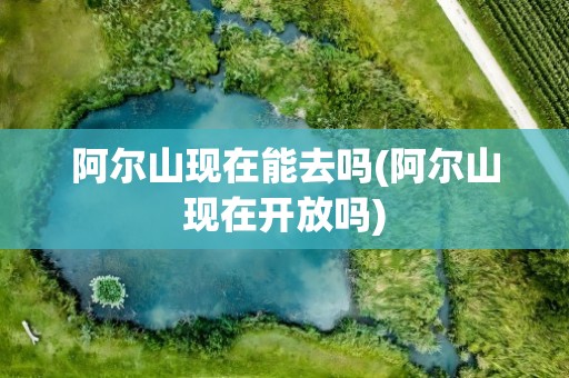 阿尔山现在能去吗(阿尔山现在开放吗)