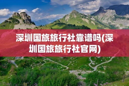 深圳国旅旅行社靠谱吗(深圳国旅旅行社官网)