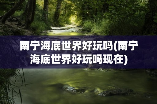 南宁海底世界好玩吗(南宁海底世界好玩吗现在)