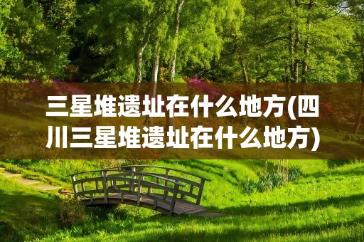 三星堆遗址在什么地方(四川三星堆遗址在什么地方)