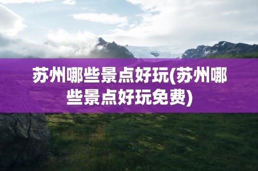 苏州哪些景点好玩(苏州哪些景点好玩免费)