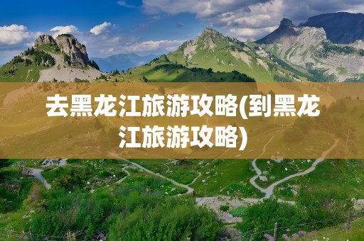 去黑龙江旅游攻略(到黑龙江旅游攻略)