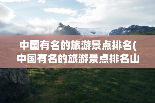 中国有名的旅游景点排名(中国有名的旅游景点排名山)