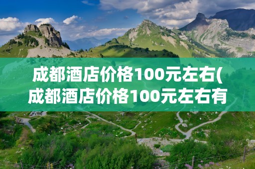 成都酒店价格100元左右(成都酒店价格100元左右有哪些)