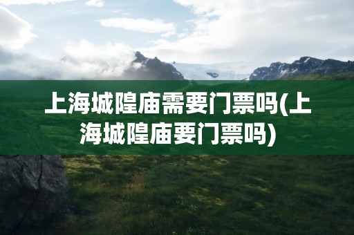 上海城隍庙需要门票吗(上海城隍庙要门票吗)