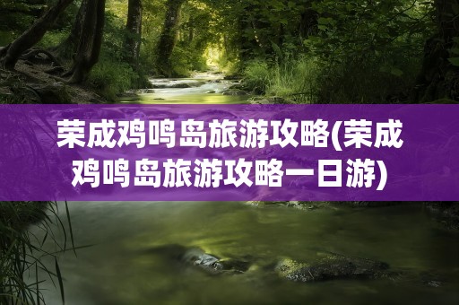 荣成鸡鸣岛旅游攻略(荣成鸡鸣岛旅游攻略一日游)