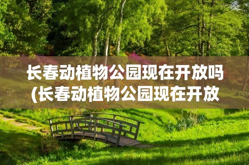 长春动植物公园现在开放吗(长春动植物公园现在开放吗最新消息)