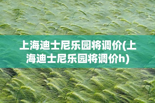 上海迪士尼乐园将调价(上海迪士尼乐园将调价h)
