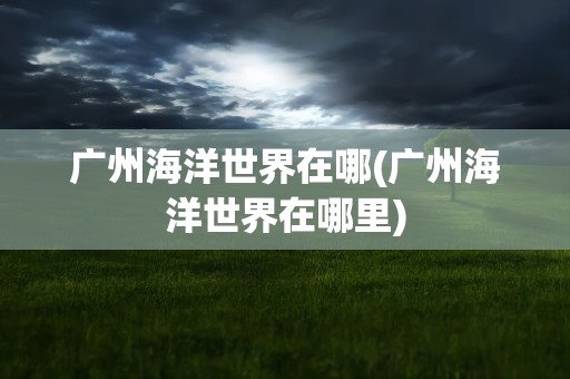 广州海洋世界在哪(广州海洋世界在哪里)