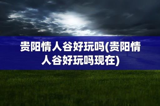 贵阳情人谷好玩吗(贵阳情人谷好玩吗现在)