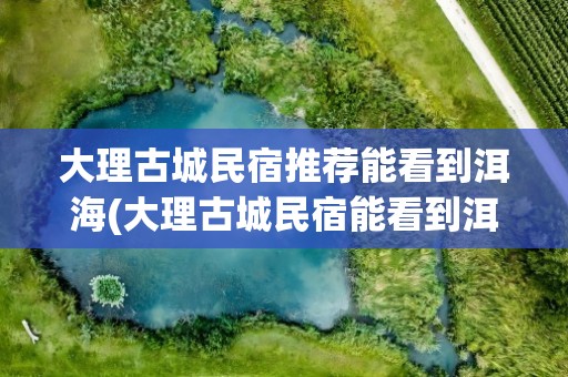 大理古城民宿推荐能看到洱海(大理古城民宿能看到洱海吗)