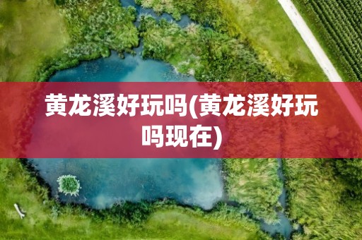 黄龙溪好玩吗(黄龙溪好玩吗现在)