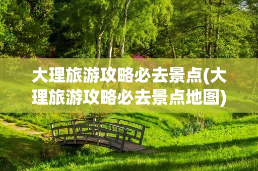 大理旅游攻略必去景点(大理旅游攻略必去景点地图)