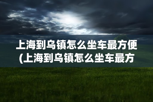 上海到乌镇怎么坐车最方便(上海到乌镇怎么坐车最方便高铁)