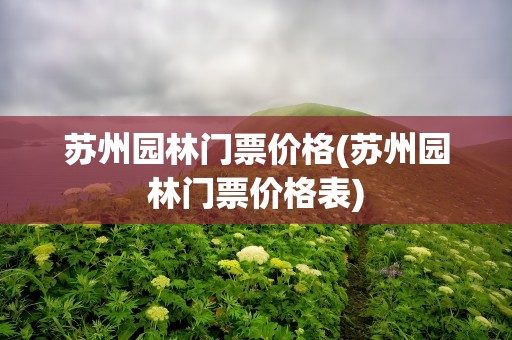 苏州园林门票价格(苏州园林门票价格表)