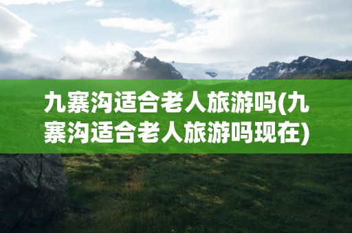 九寨沟适合老人旅游吗(九寨沟适合老人旅游吗现在)