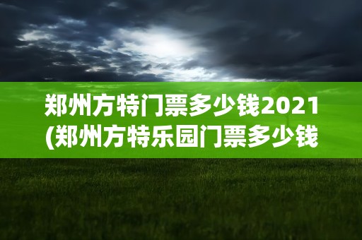 郑州方特门票多少钱2021(郑州方特乐园门票多少钱)