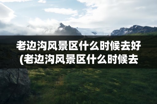 老边沟风景区什么时候去好(老边沟风景区什么时候去好玩)