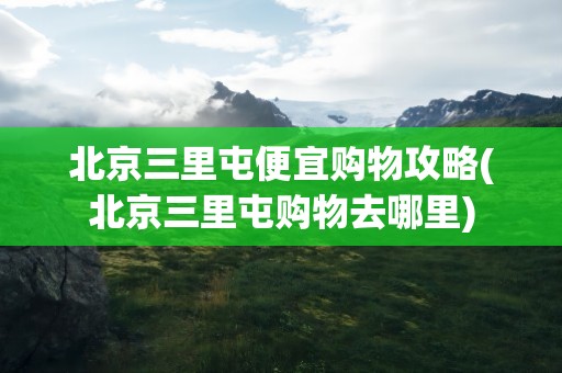 北京三里屯便宜购物攻略(北京三里屯购物去哪里)