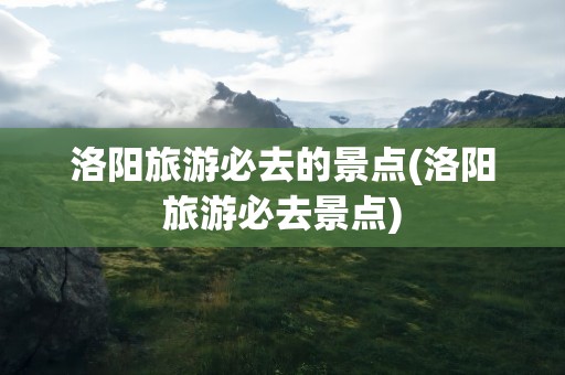 洛阳旅游必去的景点(洛阳旅游必去景点)