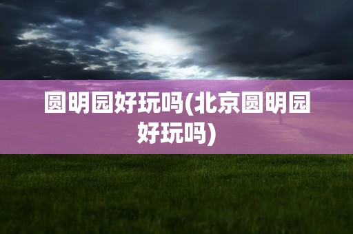 圆明园好玩吗(北京圆明园好玩吗)