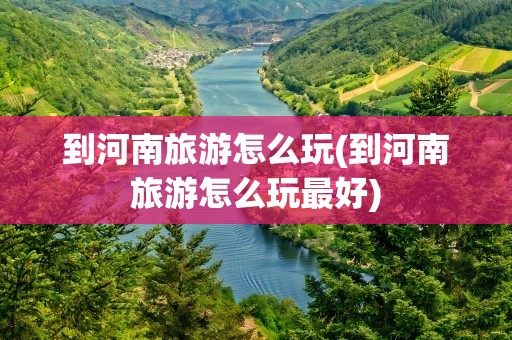 到河南旅游怎么玩(到河南旅游怎么玩最好)