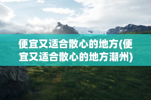 便宜又适合散心的地方(便宜又适合散心的地方潮州)