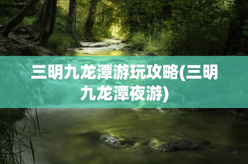 三明九龙潭游玩攻略(三明九龙潭夜游)