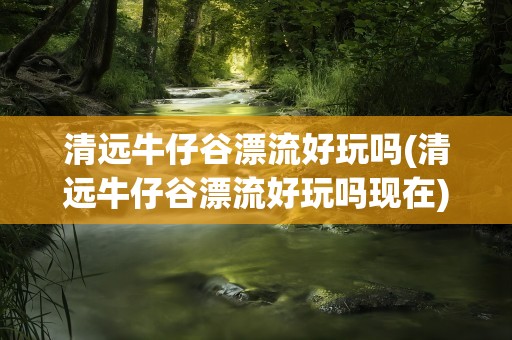 清远牛仔谷漂流好玩吗(清远牛仔谷漂流好玩吗现在)