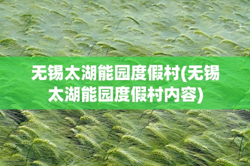 无锡太湖能园度假村(无锡太湖能园度假村内容)