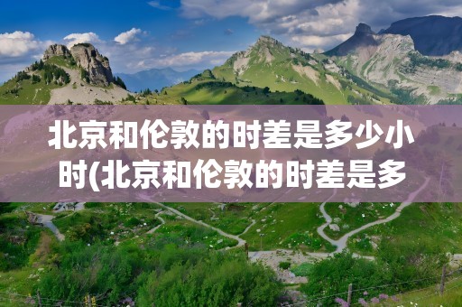 北京和伦敦的时差是多少小时(北京和伦敦的时差是多少小时啊)