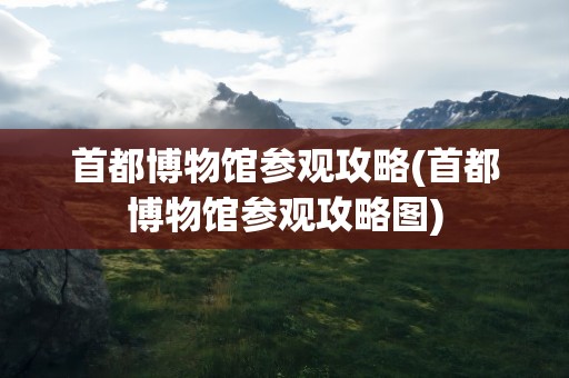 首都博物馆参观攻略(首都博物馆参观攻略图)