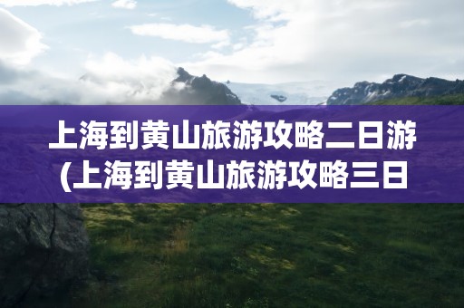 上海到黄山旅游攻略二日游(上海到黄山旅游攻略三日游)