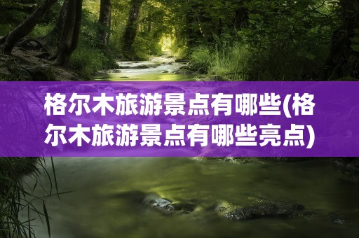 格尔木旅游景点有哪些(格尔木旅游景点有哪些亮点)