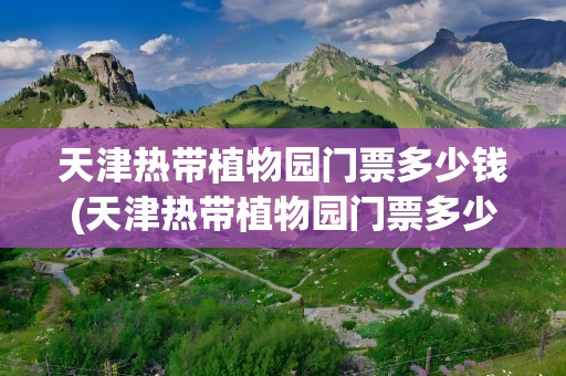 天津热带植物园门票多少钱(天津热带植物园门票多少钱一张)