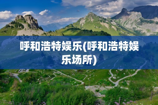 呼和浩特娱乐(呼和浩特娱乐场所)